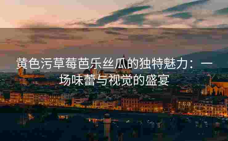 黄色污草莓芭乐丝瓜的独特魅力：一场味蕾与视觉的盛宴
