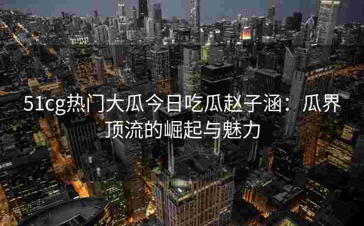 51cg热门大瓜今日吃瓜赵子涵：瓜界顶流的崛起与魅力