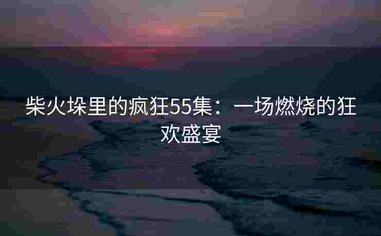 柴火垛里的疯狂55集：一场燃烧的狂欢盛宴