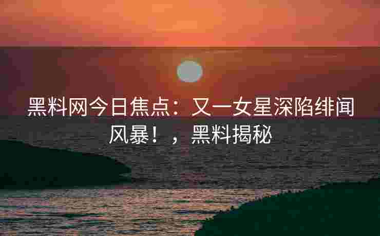 黑料网今日焦点：又一女星深陷绯闻风暴！，黑料揭秘