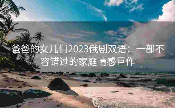 爸爸的女儿们2023俄剧双语：一部不容错过的家庭情感巨作