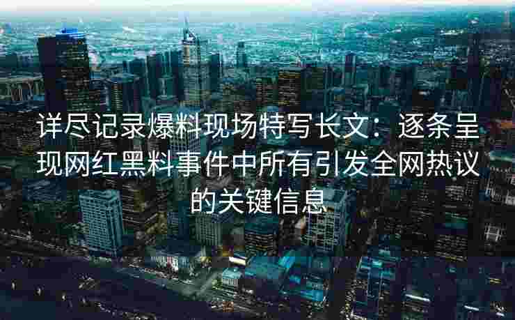详尽记录爆料现场特写长文：逐条呈现网红黑料事件中所有引发全网热议的关键信息