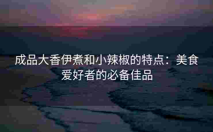 成品大香伊煮和小辣椒的特点：美食爱好者的必备佳品