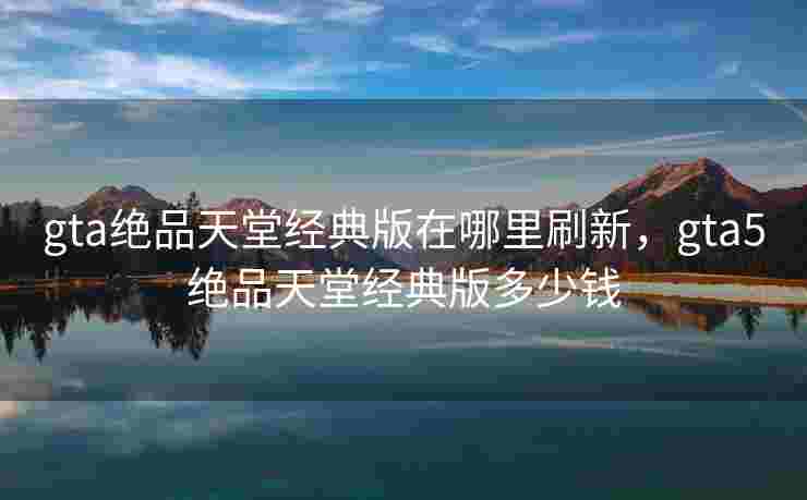 gta绝品天堂经典版在哪里刷新，gta5绝品天堂经典版多少钱