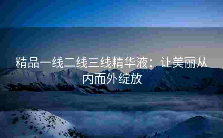 精品一线二线三线精华液：让美丽从内而外绽放