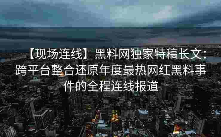 【现场连线】黑料网独家特稿长文：跨平台整合还原年度最热网红黑料事件的全程连线报道