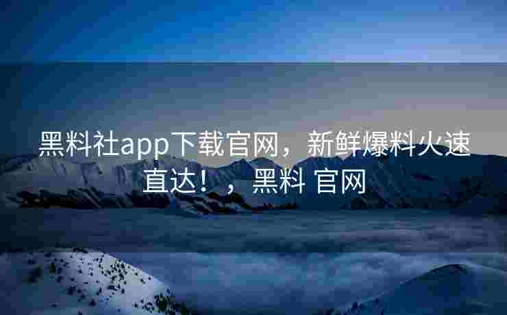 黑料社app下载官网，新鲜爆料火速直达！，黑料 官网