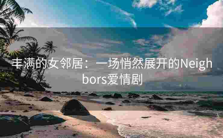 丰满的女邻居：一场悄然展开的Neighbors爱情剧