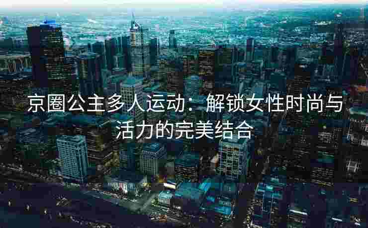 京圈公主多人运动：解锁女性时尚与活力的完美结合