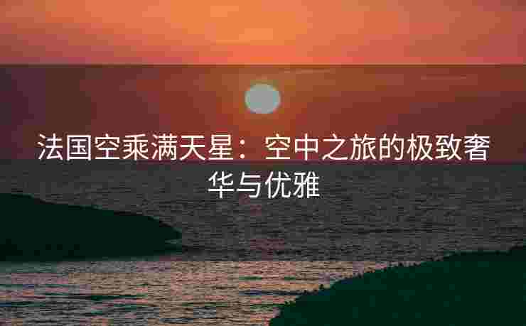 法国空乘满天星：空中之旅的极致奢华与优雅