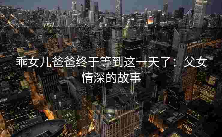 乖女儿爸爸终于等到这一天了：父女情深的故事