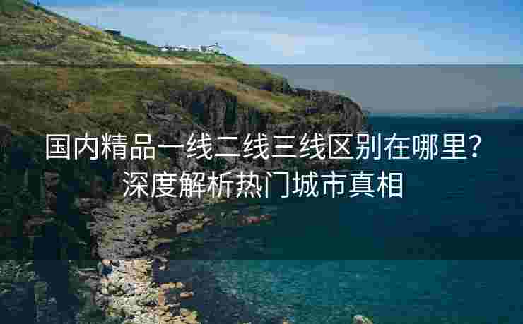 国内精品一线二线三线区别在哪里？深度解析热门城市真相