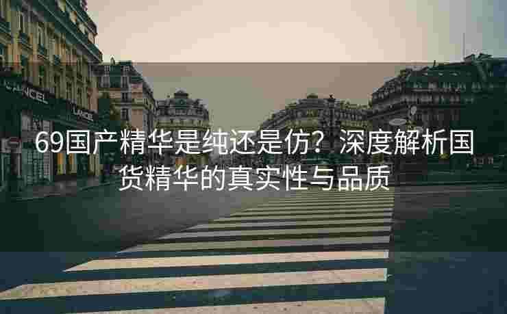 69国产精华是纯还是仿？深度解析国货精华的真实性与品质