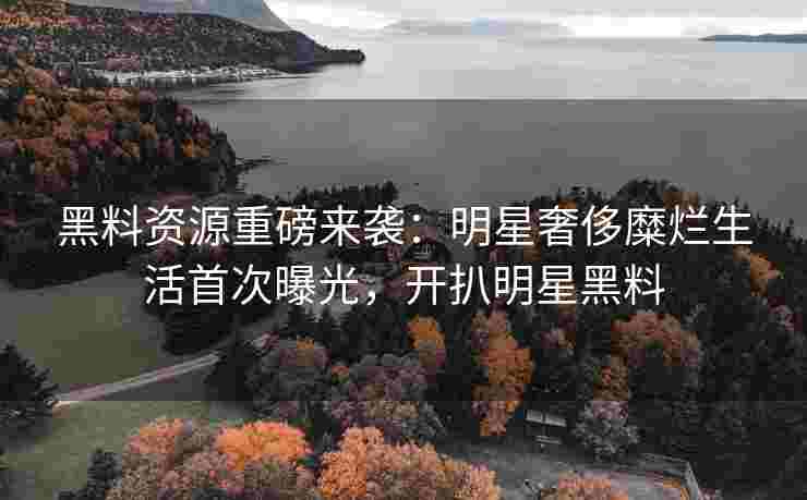 黑料资源重磅来袭：明星奢侈糜烂生活首次曝光，开扒明星黑料