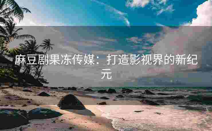 麻豆剧果冻传媒：打造影视界的新纪元